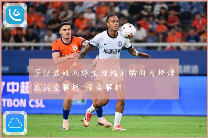 莎拉波娃网球生涯精彩瞬间与辉煌成就全解析-深度解析