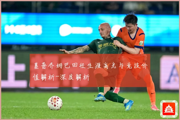 基普乔姆巴田径生涯高光与竞技价值解析-深度解析