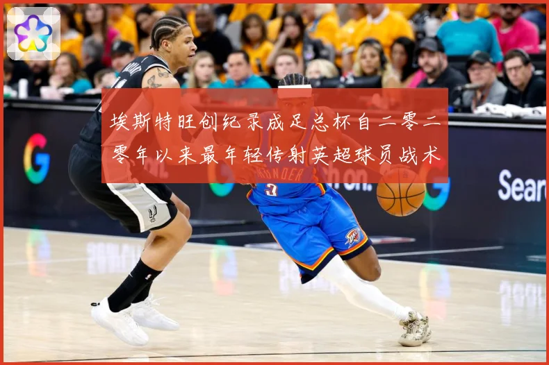埃斯特旺创纪录成足总杯自二零二零年以来最年轻传射英超球员战术观察-深度解析