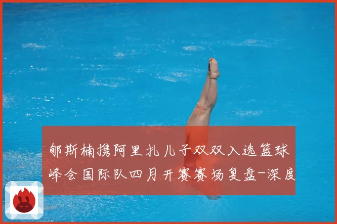 郇斯楠携阿里扎儿子双双入选篮球峰会国际队四月开赛赛场复盘-深度解析