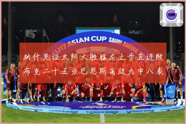 纳什见证太阳大胜猛龙止步五连败布克二十五分巴恩斯高效九中八表赛场复盘-深度解析