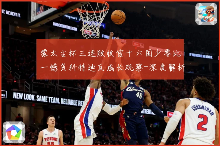 蒙太古杯三连败收官十六国少零比一憾负科特迪瓦成长观察-深度解析
