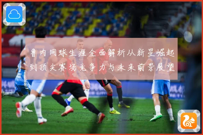 鲁内网球生涯全面解析从新星崛起到顶尖赛场竞争力与未来前景展望-深度解析