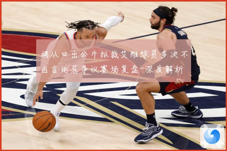 祸从口出公牛拟裁艾维球员多次不当言论惹争议赛场复盘-深度解析