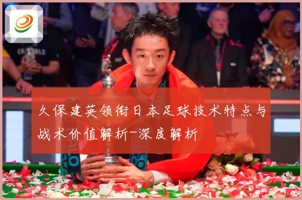 久保建英领衔日本足球技术特点与战术价值解析-深度解析