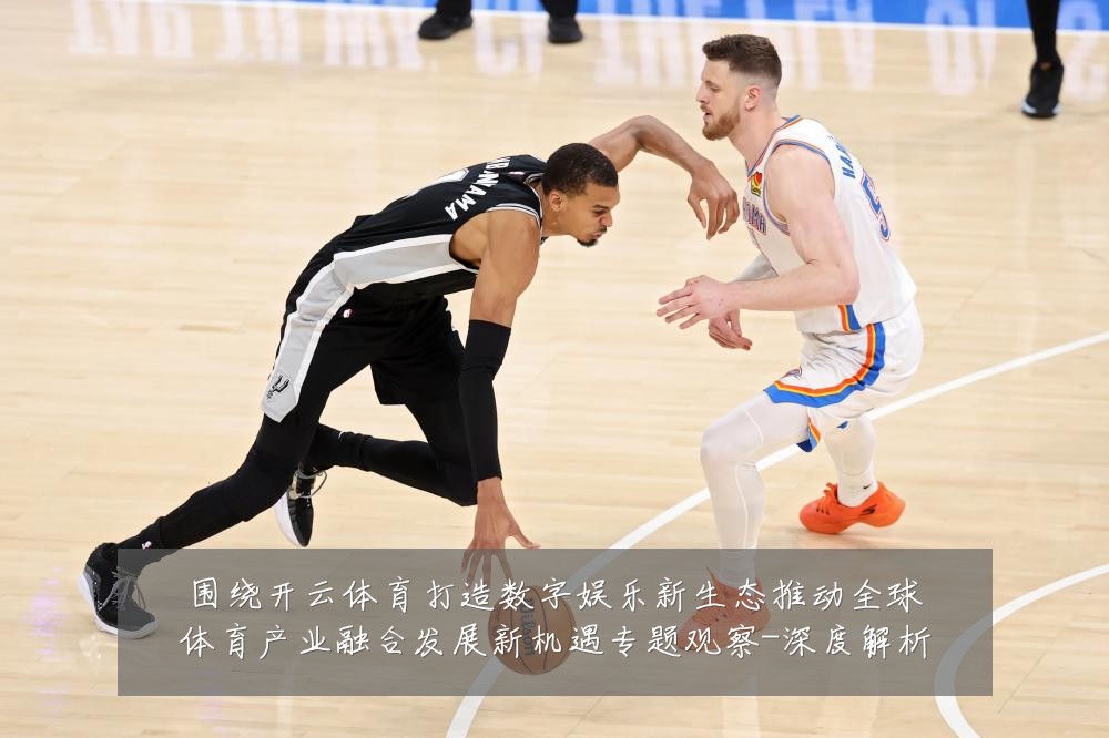 围绕开云体育打造数字娱乐新生态推动全球体育产业融合发展新机遇专题观察-深度解析