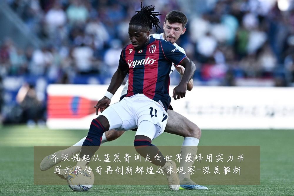 齐沃崛起从蓝黑青训走向世界巅峰用实力书写无畏传奇再创新辉煌战术观察-深度解析