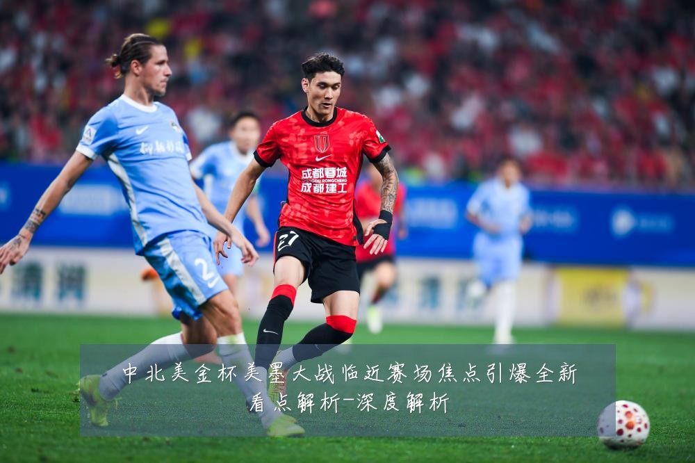 中北美金杯美墨大战临近赛场焦点引爆全新看点解析-深度解析