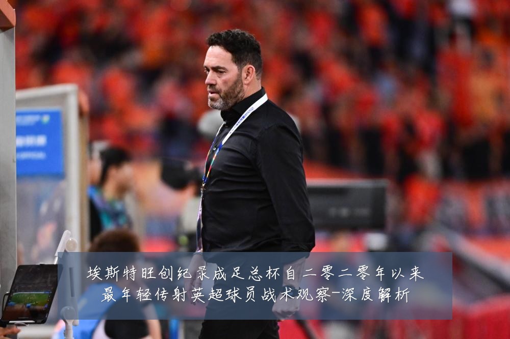 埃斯特旺创纪录成足总杯自二零二零年以来最年轻传射英超球员战术观察-深度解析